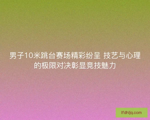 男子10米跳台赛场精彩纷呈 技艺与心理的极限对决彰显竞技魅力