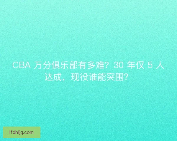 CBA 万分俱乐部有多难？30 年仅 5 人达成，现役谁能突围？