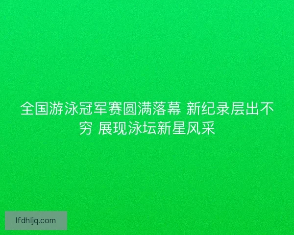 全国游泳冠军赛圆满落幕 新纪录层出不穷 展现泳坛新星风采