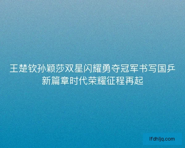 王楚钦孙颖莎双星闪耀勇夺冠军书写国乒新篇章时代荣耀征程再起