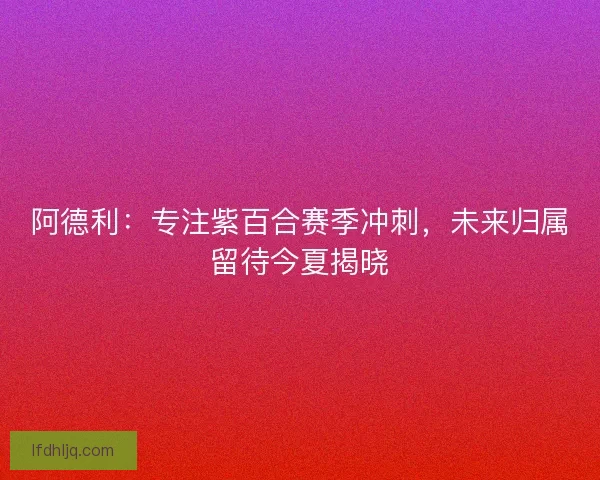 阿德利：专注紫百合赛季冲刺，未来归属留待今夏揭晓