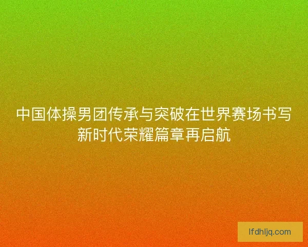 中国体操男团传承与突破在世界赛场书写新时代荣耀篇章再启航