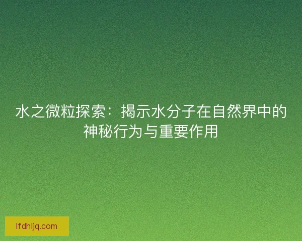 水之微粒探索：揭示水分子在自然界中的神秘行为与重要作用