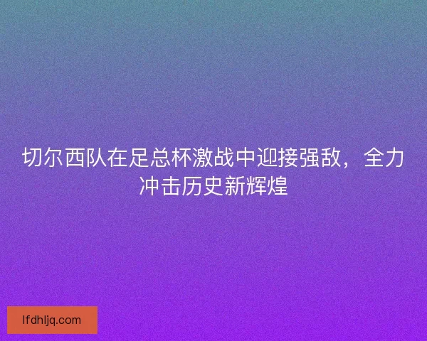 切尔西队在足总杯激战中迎接强敌，全力冲击历史新辉煌