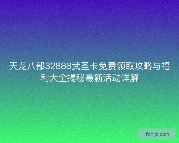 天龙八部32888武圣卡免费领取攻略与福利大全揭秘最新活动详解