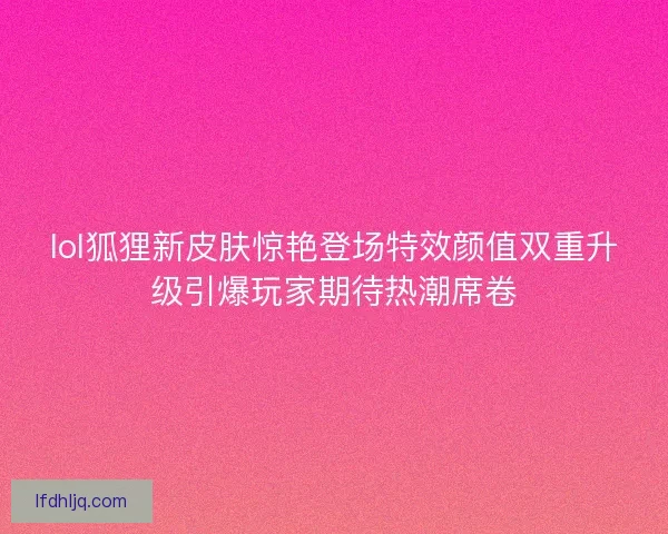 lol狐狸新皮肤惊艳登场特效颜值双重升级引爆玩家期待热潮席卷