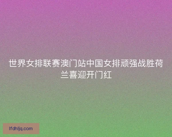 世界女排联赛澳门站中国女排顽强战胜荷兰喜迎开门红