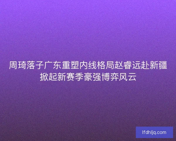 周琦落子广东重塑内线格局赵睿远赴新疆掀起新赛季豪强博弈风云
