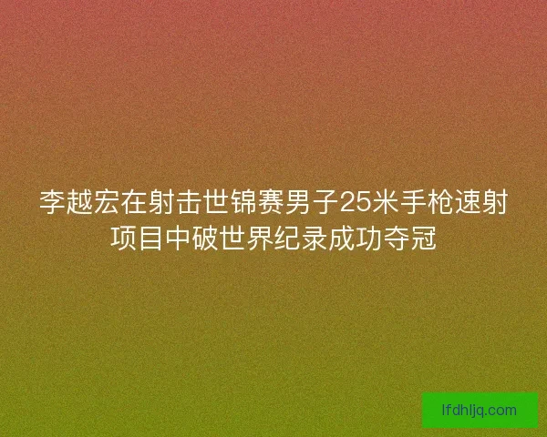 李越宏在射击世锦赛男子25米手枪速射项目中破世界纪录成功夺冠