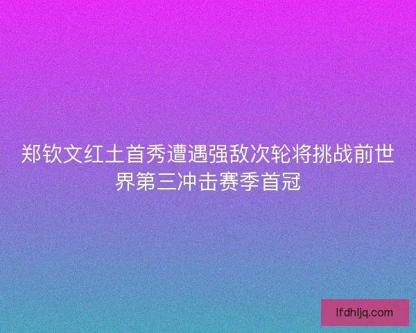 郑钦文红土首秀遭遇强敌次轮将挑战前世界第三冲击赛季首冠