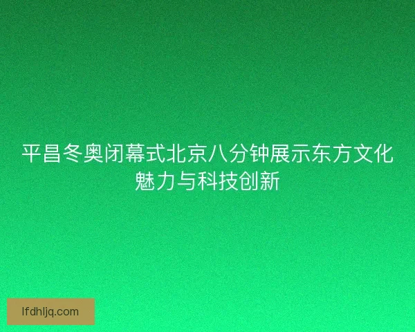 平昌冬奥闭幕式北京八分钟展示东方文化魅力与科技创新