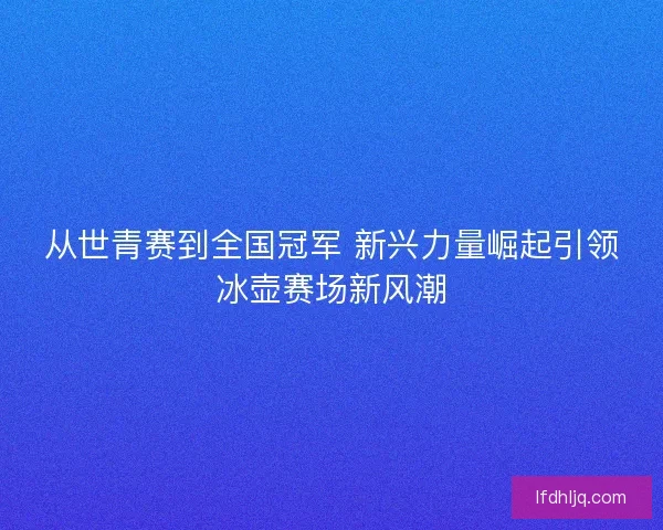 从世青赛到全国冠军 新兴力量崛起引领冰壶赛场新风潮