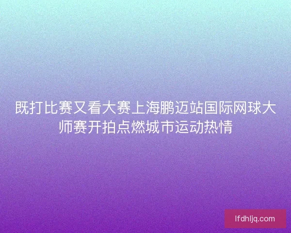 既打比赛又看大赛上海鹏迈站国际网球大师赛开拍点燃城市运动热情
