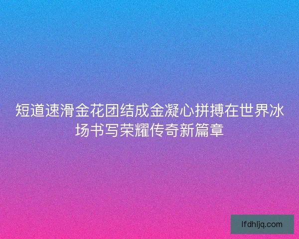 短道速滑金花团结成金凝心拼搏在世界冰场书写荣耀传奇新篇章