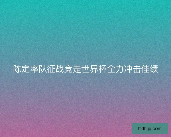 陈定率队征战竞走世界杯全力冲击佳绩 陈定率队征战竞走世界杯全力冲击佳绩
