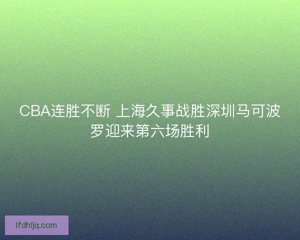CBA连胜不断 上海久事战胜深圳马可波罗迎来第六场胜利 CBA连胜不断 上海久事战胜深圳马可波罗迎来第六场胜利