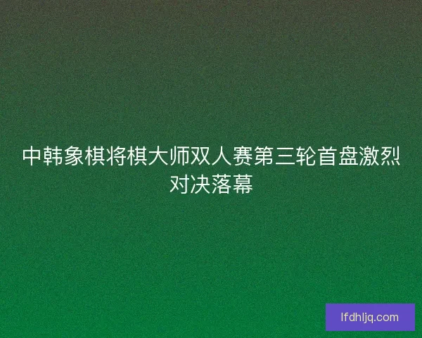 中韩象棋将棋大师双人赛第三轮首盘激烈对决落幕