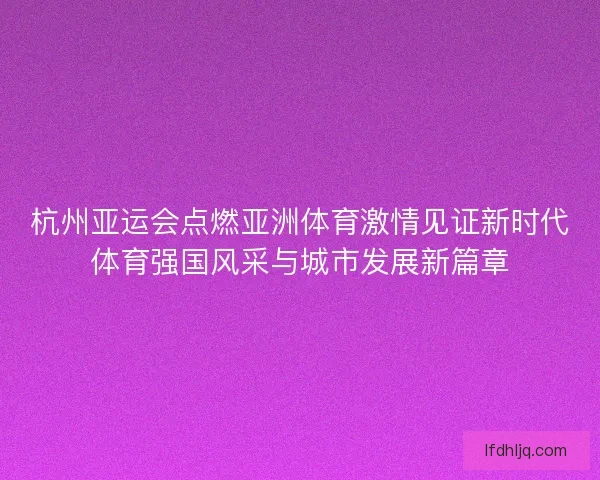 杭州亚运会点燃亚洲体育激情见证新时代体育强国风采与城市发展新篇章