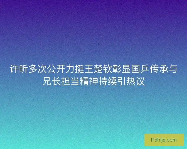 许昕多次公开力挺王楚钦彰显国乒传承与兄长担当精神持续引热议