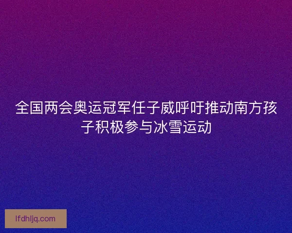 全国两会奥运冠军任子威呼吁推动南方孩子积极参与冰雪运动
