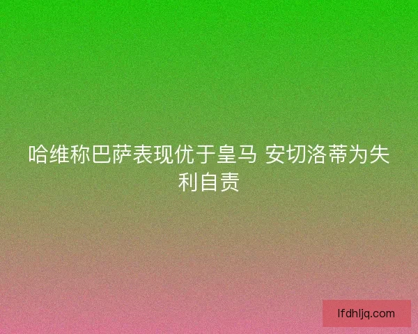 哈维称巴萨表现优于皇马 安切洛蒂为失利自责