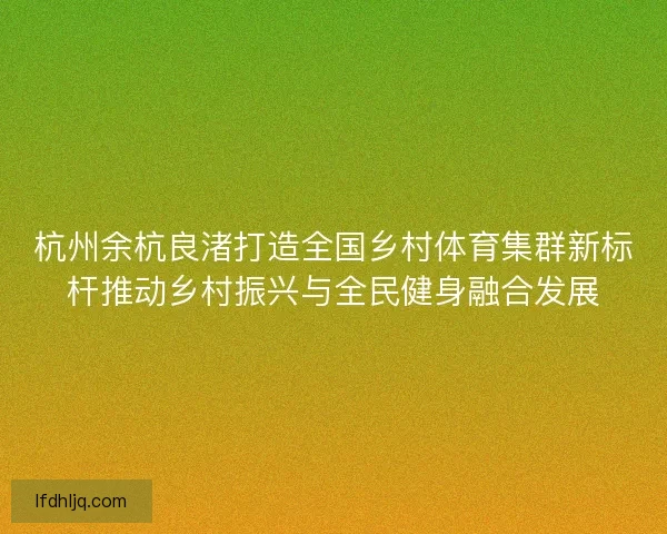 杭州余杭良渚打造全国乡村体育集群新标杆推动乡村振兴与全民健身融合发展