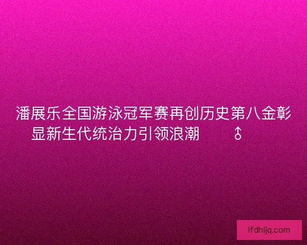 潘展乐全国游泳冠军赛再创历史第八金彰显新生代统治力引领浪潮🏊‍♂️🔥