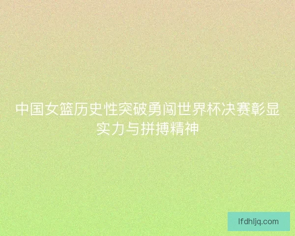 中国女篮历史性突破勇闯世界杯决赛彰显实力与拼搏精神