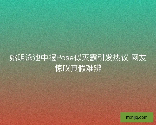 姚明泳池中摆Pose似灭霸引发热议 网友惊叹真假难辨