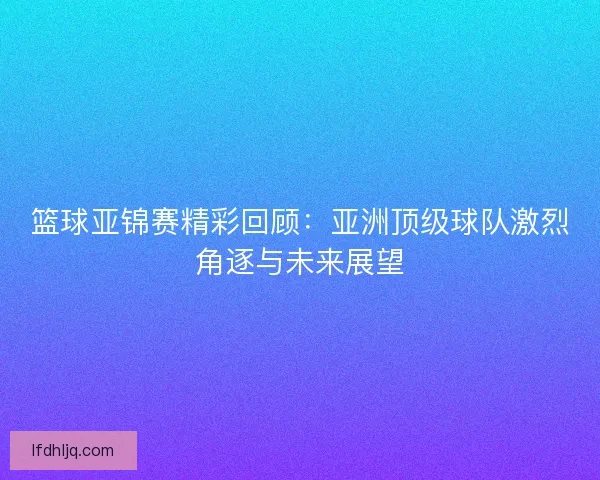 篮球亚锦赛精彩回顾：亚洲顶级球队激烈角逐与未来展望