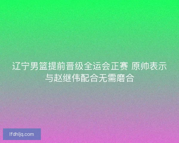 辽宁男篮提前晋级全运会正赛 原帅表示与赵继伟配合无需磨合