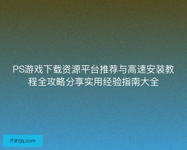 PS游戏下载资源平台推荐与高速安装教程全攻略分享实用经验指南大全