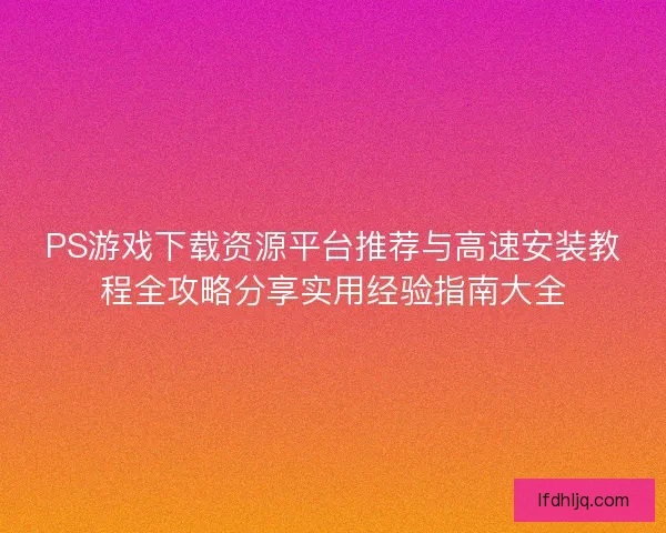 PS游戏下载资源平台推荐与高速安装教程全攻略分享实用经验指南大全 PS游戏下载资源平台推荐与高速安装教程全攻略分享实用经验指南大全