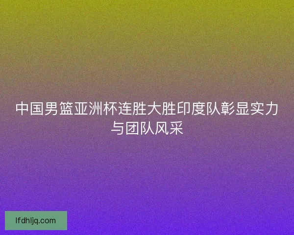 中国男篮亚洲杯连胜大胜印度队彰显实力与团队风采 中国男篮亚洲杯连胜大胜印度队彰显实力与团队风采