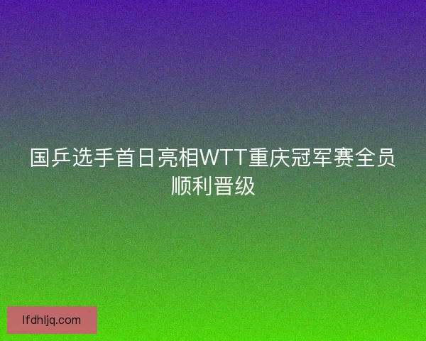国乒选手首日亮相WTT重庆冠军赛全员顺利晋级 国乒选手首日亮相WTT重庆冠军赛全员顺利晋级