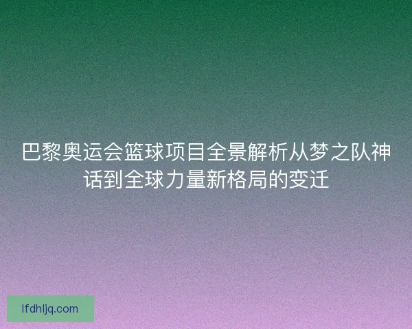 巴黎奥运会篮球项目全景解析从梦之队神话到全球力量新格局的变迁