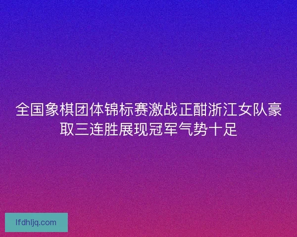 全国象棋团体锦标赛激战正酣浙江女队豪取三连胜展现冠军气势十足