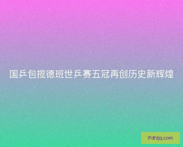 国乒包揽德班世乒赛五冠再创历史新辉煌