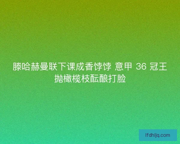 滕哈赫曼联下课成香饽饽 意甲 36 冠王抛橄榄枝酝酿打脸
