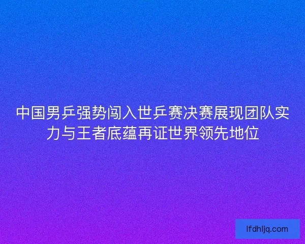 中国男乒强势闯入世乒赛决赛展现团队实力与王者底蕴再证世界领先地位