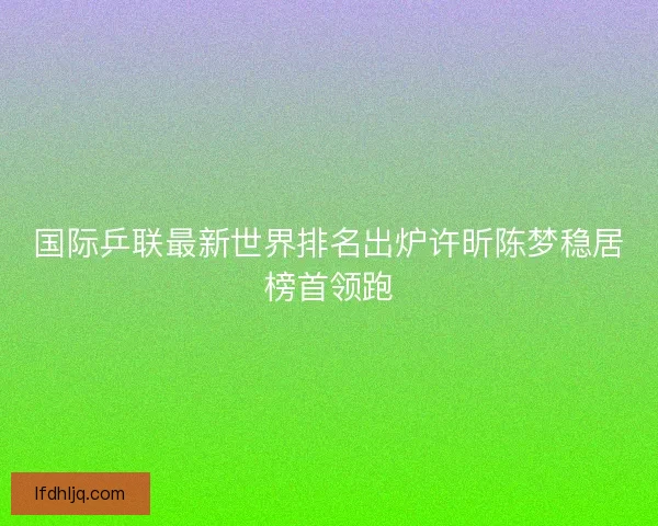 国际乒联最新世界排名出炉许昕陈梦稳居榜首领跑