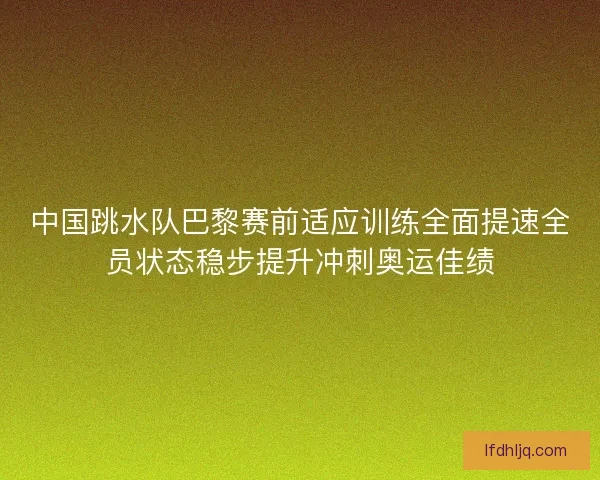 中国跳水队巴黎赛前适应训练全面提速全员状态稳步提升冲刺奥运佳绩
