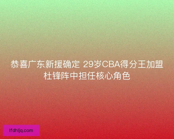 恭喜广东新援确定 29岁CBA得分王加盟杜锋阵中担任核心角色